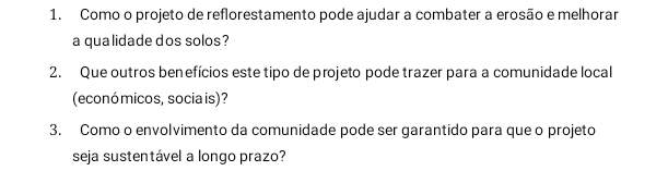 Como o projeto de reflorestamento pode ajudar a combater a erosão e melhorar 
a qualidade dos solos? 
2. Que outros benefícios este tipo de projeto pode trazer para a comunidade local 
(econó micos, socia is)? 
3. Como o envolvimento da comunidade pode ser garantido para que o projeto 
seja sustentável a longo prazo?