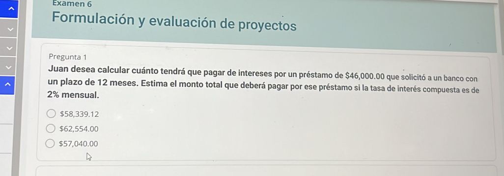 Examen 6
Formulación y evaluación de proyectos
Pregunta 1
Juan desea calcular cuánto tendrá que pagar de intereses por un préstamo de $46,000.00 que solicitó a un banco con
un plazo de 12 meses. Estima el monto total que deberá pagar por ese préstamo si la tasa de interés compuesta es de
2% mensual.
$58,339.12
$62,554.00
$57,040.00