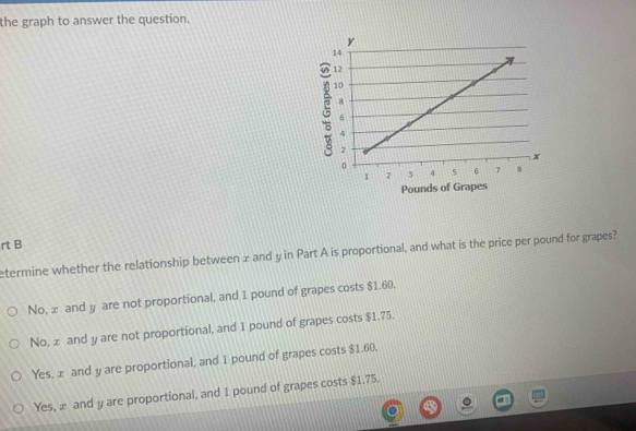 the graph to answer the question.
rt B
etermine whether the relationship between x and y in Part A is proportional, and what is the price per pound for grapes?
No, æ and y are not proportional, and 1 pound of grapes costs $1.60.
No, z and y are not proportional, and 1 pound of grapes costs $1.75.
Yes, x and y are proportional, and 1 pound of grapes costs $1.60.
Yes, æ and y are proportional, and 1 pound of grapes costs $1.75.