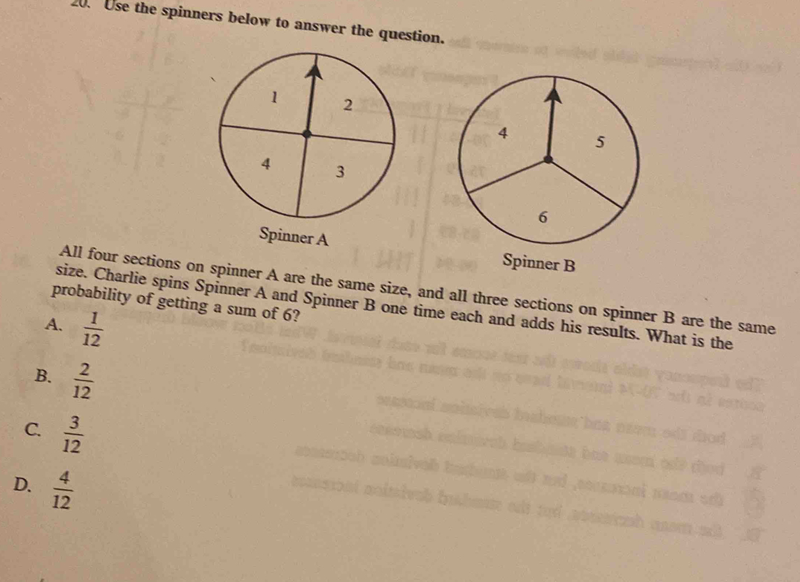 Use the spinners below to answer the question.
Spinner A Spinner B
All four sections on spinner A are the same size, and all three sections on spinner B are the same
probability of getting a sum of 6?
size. Charlie spins Spinner A and Spinner B one time each and adds his results. What is the
A.  1/12 
B.  2/12 
C.  3/12 
D.  4/12 