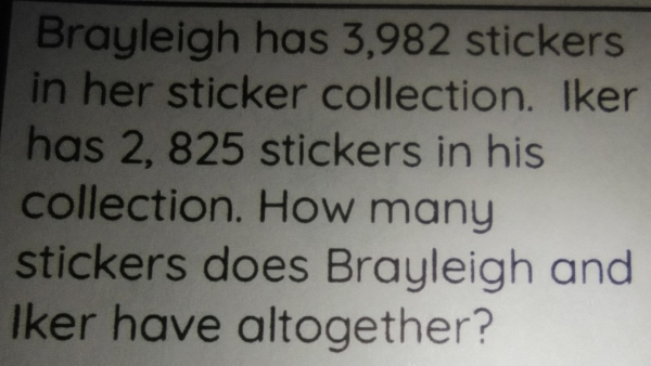 Brayleigh has 3,982 stickers 
in her sticker collection. Iker 
has 2, 825 stickers in his 
collection. How many 
stickers does Brayleigh and 
Iker have altogether?