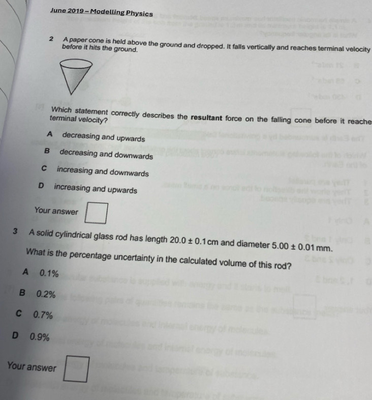 June 2019 - Modelling Physics
2 A paper cone is held above the ground and dropped. It falls vertically and reaches terminal velocity
before it hits the ground.
Which statement correctly describes the resultant force on the falling cone before it reache
terminal velocity?
A decreasing and upwards
B decreasing and downwards
C increasing and downwards
D increasing and upwards
Your answer
3 A solid cylindrical glass rod has length 20.0± 0.1cm and diameter 5.00± 0.01mm. 
What is the percentage uncertainty in the calculated volume of this rod?
A 0.1%
B 0.2%
C 0.7%
D 0.9%
Your answer