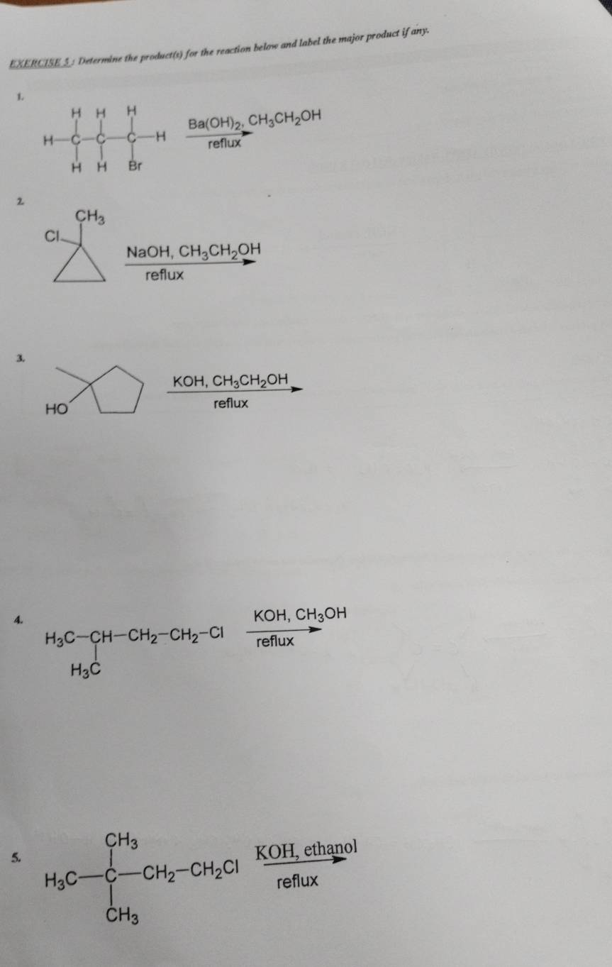 EXERCISE_: Determine the product(s) for the reaction below and label the major product if any. 
1. H-C-C-Hfrac Ba(OH)_2CH_3CH_2OHH_HBr
2
CH_3
Cl.
frac NaOH,CH_3CH_2OHreffux
3.
HO ) frac KOH,CH_3CH_2OHreflux
4. H_3C-CH-CH_2-CH_2-Cl=frac KOH,CH_3OHreflux
5. H_3C-∈tlimits _CH_3^CH_3frac KOH,ciClH_2Clreflux