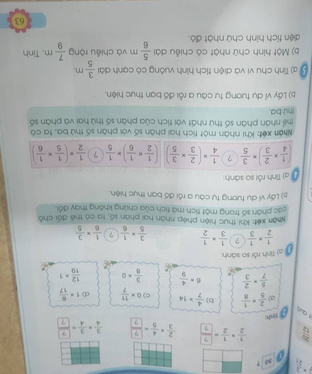 beginarrayr 7* 3 21endarray số ?
 20/12 
÷÷
tình:
t quả
a)  2/5 *  1/8  b)  4/7 * 14 c) 0*  11/7  d) 1*  6/17 
 5/7 *  2/3 
6*  4/9 
 3/8 * 0
 12/19 * 1
a  ) Tính rồi so sánh:
 1/2 *  1/3  ?  1/3 *  1/2 
 3/5 *  1/6  ？  1/6 *  3/5 
Nhận xét: Khi thực hiện phép nhân hai phân số, ta có thể đổi chỗ
các phân số trong một tích mà tích của chúng không thay đổi,
b) Lấy ví dụ tương tự câu a rồi đố bạn thực hiện.
a) Tính rồi so sánh:
( 1/4 *  2/3 )*  3/5  ?  1/4 * ( 2/3 *  3/5 ) ( 1/2 *  1/6 )*  1/5  ？  1/2 * ( 1/5 *  1/6 )
Nhận xét: Khi nhân một tích hai phân số với phân số thứ ba, ta có
thể nhân phân số thứ nhất với tích của phân số thứ hai và phân số
thứ ba.
b) Lấy ví dụ tương tự câu a rồi đố bạn thực hiện.
5 a) Tính chu vi và diện tích hình vuông có cạnh dài  3/5 m.
b) Một hình chữ nhật có chiều dài  5/6 m và chiều rộng  7/9 m. Tính
diện tích hình chữ nhật đó.
63