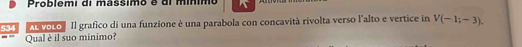 Problêmi di massimo é di mínimo 
534 AL VOLO Il grafico di una funzione è una parabola con concavità rivolta verso l'alto e vertice in V(-1;-3). 
Qual è il suo minimo?