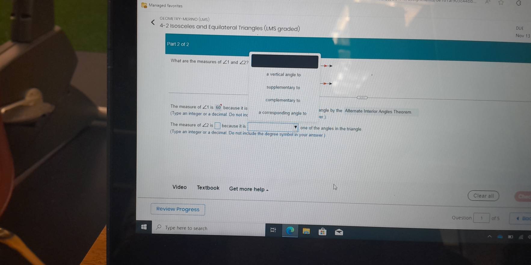 Managed favorites
C
GEOMETRY-MERINO (LMS)
-2 Isosceles and Equilateral Triangles (LMS graded) Nov 13 DUE
Part 2 of 2
What are the measures of and ∠2?
a vertical angle to
supplementary to
complementary to
The measure of ∠ 1is60 because it is angle by the Alternate Interior Angles Theorem
(Type an integer or a decimal. Do not inc a corresponding angle to er )
The measure of ∠ 2is□ because it is one of the angles in the triangle
Type an integer or a decimal. Do not include the degree symbol in your answer )
Video Textbook Get more help £
Clear all
Review Progress of 5 4 Ba
Question `
Type here to search