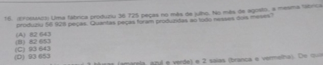 (EFOSMA03) Uma fábrica produziu 36 725 peças no mês de julho. No mês de agosto, a mesma fábrica
produziu 56 928 peças. Quantas peças foram produzidas ao todo nesses dois meses?
(A) 82 643
(B) 82 653
(C) 93 643
(D) 93 653
uras (amarela, azul e verde) e 2 saías (branca e vermelha). De qua