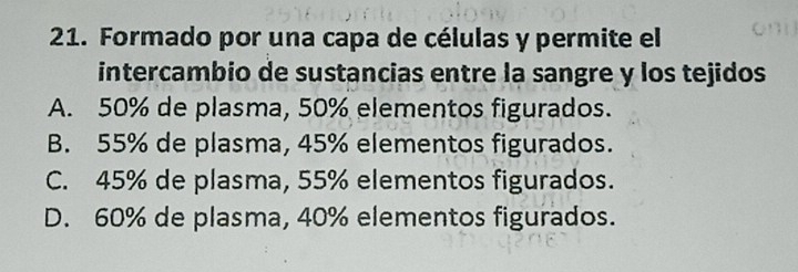 Formado por una capa de células y permite el
intercambio de sustancias entre la sangre y los tejidos
A. 50% de plasma, 50% elementos figurados.
B. 55% de plasma, 45% elementos figurados.
C. 45% de plasma, 55% elementos figurados.
D. 60% de plasma, 40% elementos figurados.