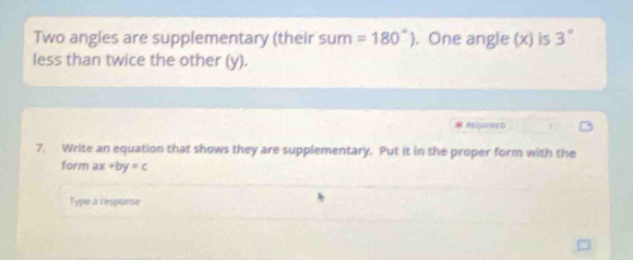 Two angles are supplementary (their s um =180°). One angle (x) is 3°
less than twice the other (y). 
7. Write an equation that shows they are supplementary. Put it in the proper form with the 
form ax+by=c
Type a response