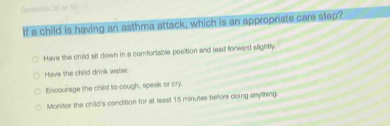 of 50
If a child is having an asthma attack, which is an appropriate care step?
Have the child sit down in a comfortable position and lead forward slightly.
Have the child drink water.
Encourage the child to cough, speak or cry.
Monitor the child's condition for at least 15 minutes before doing anything.