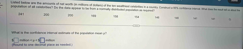 Listed below are the amounts of net worth (in millions of dollars) of the ten wealthiest celebrities in a country. Construct a 95% confidence interval. What does the result tell us about the 
population of all celebrities? Do the data appear to be from a normally distributed population as required?
241 200 200 169 158 154 146 146 141 141
What is the confidence interval estimate of the population mean μ?
□ millior
(Round to one decimal place as needed.)