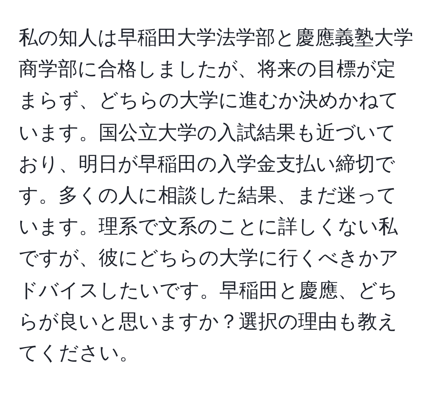 私の知人は早稲田大学法学部と慶應義塾大学商学部に合格しましたが、将来の目標が定まらず、どちらの大学に進むか決めかねています。国公立大学の入試結果も近づいており、明日が早稲田の入学金支払い締切です。多くの人に相談した結果、まだ迷っています。理系で文系のことに詳しくない私ですが、彼にどちらの大学に行くべきかアドバイスしたいです。早稲田と慶應、どちらが良いと思いますか？選択の理由も教えてください。