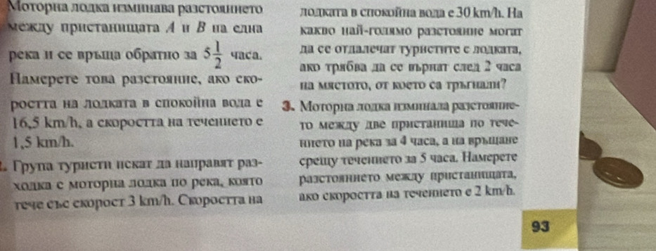 Μοτорна лодка нзминава разстояннеΤо лοлκаτа в сиоκойηа вола е 30 km/h. На
Μежлу ирисτанишаτа Α и Β на елна  Kaкbo Hañ-голямo pазстοянηе morat
ρека и се връπа οбраτно за 5 1/2  4aca. дα се оτлалечаτ τурнстητς с лолκаτа,
аRь трябва ла се вьрнат слел 2 чса
Haмeрете τова разстоянне, ако еко- ha мясτοτο, oτ κоеτo cа тръгнал?
Ρосττа на лοлκаτа в спокоіна вола е 3. Μοτорна ποлка πμинада ралстоянне-
16,5 km/h, a скоростта на теченнетo e TO между две пристаннιа nо тече
1,5 km/h. ннеτο на река за 4 часа, а иа връшане
Тρуπа τурисτη исκаτ да нанравяτ раз- срешу τеченπеτо за 5 чага. Hамерете
холка с моτориа лолка но река¸ която pазстояннеτο межαу Πристаншцаτа,
εч е еκорост 3 km/h. Скоростта нa ако скоросττа иа τечеιеτο e 2 km/h.
93