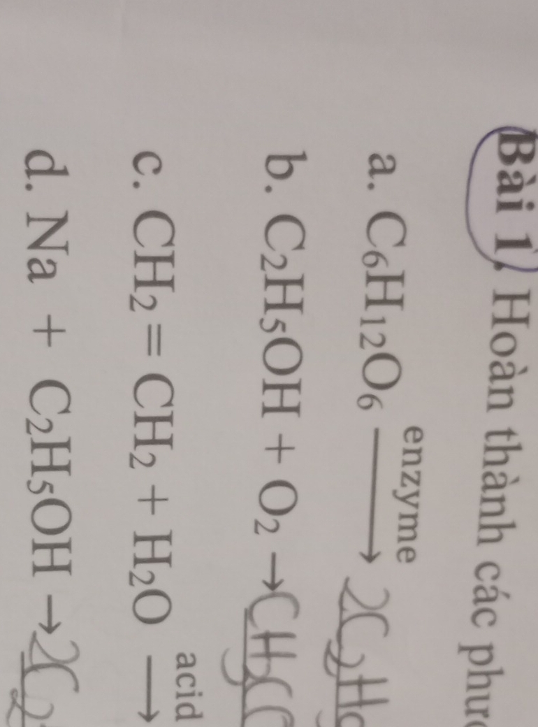 Bài 1, Hoàn thành các phưc 
enzvme 
_ 
a. C_6H_12O_6to
_ 
b. C_2H_5OH+O_2to
acid 
C. CH_2=CH_2+H_2O
d. Na+C_2H_5OH _