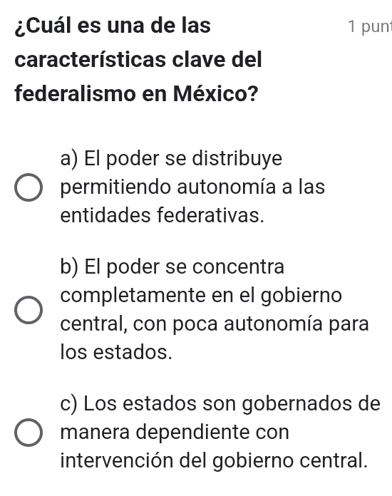 ¿Cuál es una de las 1 punt
características clave del
federalismo en México?
a) El poder se distribuye
permitiendo autonomía a las
entidades federativas.
b) El poder se concentra
completamente en el gobierno
central, con poca autonomía para
los estados.
c) Los estados son gobernados de
manera dependiente con
intervención del gobierno central.