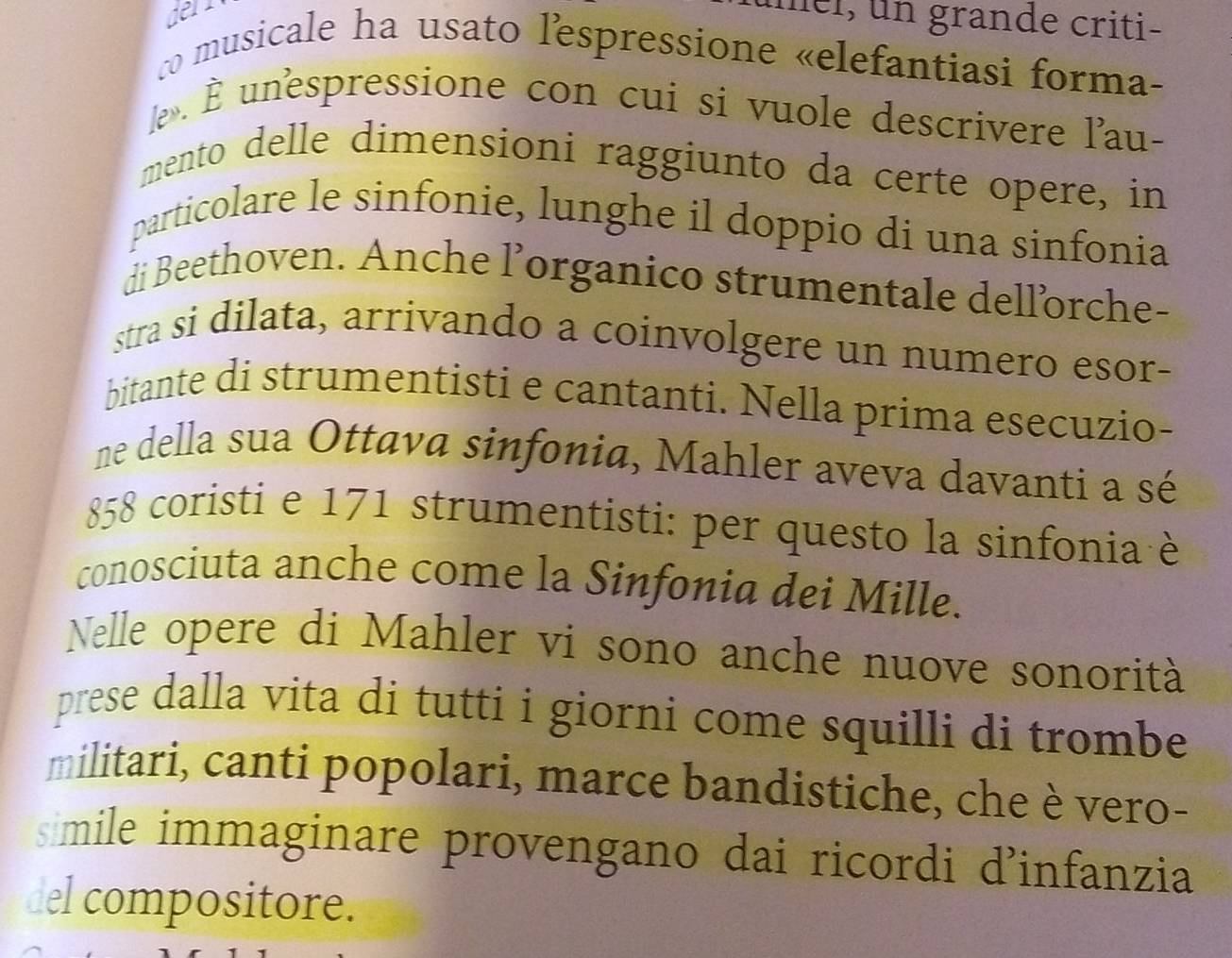 den 
mel, un grande criti- 
co musicale ha usato lespressione «elefantiasi forma- 
le . unespressione con cui si vuole descrivere l'au- 
mento delle dimensioni raggiunto da certe opere, in 
particolare le sinfonie, lunghe il doppio di una sinfonia 
di Beethoven. Anche l’organico strumentale dellorche- 
stra si dilata, arrivando a coinvolgere un numero esor- 
bitante di strumentisti e cantanti. Nella prima esecuzio- 
ne della sua Ottava sinfonia, Mahler aveva davanti a sé
858 coristi e 171 strumentisti: per questo la sinfonia è 
conosciuta anche come la Sinfonia dei Mille. 
Nelle opere di Mahler vi sono anche nuove sonorità 
prese dalla vita di tutti i giorni come squilli di trombe 
militari, canti popolari, marce bandistiche, che è vero- 
smile immaginare provengano dai ricordi d’infanzia 
del compositore.