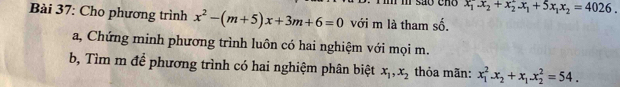 são cno x_1^(2x_2)+x_2^(2x_1)+5x_1x_2=4026. 
Bài 37: Cho phương trình x^2-(m+5)x+3m+6=0 với m là tham số. 
a, Chứng minh phương trình luôn có hai nghiệm với mọi m. 
b, Tìm m để phương trình có hai nghiệm phân biệt x_1, x_2 thỏa mãn: x_1^(2. x_2)+x_1. x_2^2=54.