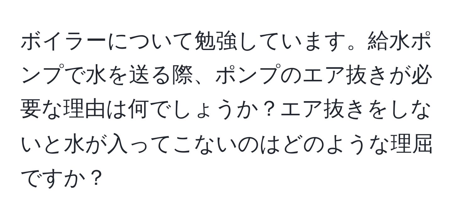 ボイラーについて勉強しています。給水ポンプで水を送る際、ポンプのエア抜きが必要な理由は何でしょうか？エア抜きをしないと水が入ってこないのはどのような理屈ですか？