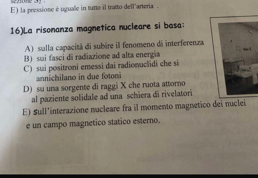 sezione 32.
E) la pressione è uguale in tutto il tratto dell*arteria .
16)La risonanza magnetica nucleare si basa:
A) sulla capacità di subire il fenomeno di interferenza
B) sui fasci di radiazione ad alta energia
C) sui positroni emessi dai radionuclidi che si
annichilano in due fotoni
D) su una sorgente di raggi X che ruota attorno
al paziente solidale ad una schiera di rivelatori
E) Sull’interazione nucleare fra il momento magnetico dei nuclei
e un campo magnetico statico esterno.