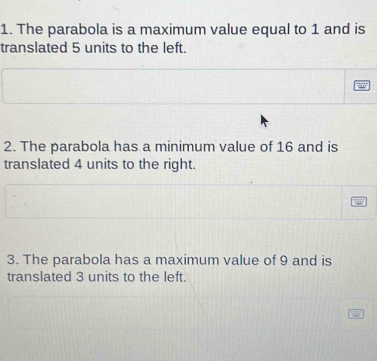 The parabola is a maximum value equal to 1 and is 
translated 5 units to the left. 
2. The parabola has a minimum value of 16 and is 
translated 4 units to the right. 
3. The parabola has a maximum value of 9 and is 
translated 3 units to the left.