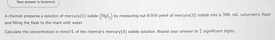 Your answer is incorrect. 
A chemist prepares a solution of mercury(II) iodide (HgI_2) by measuring out 0.016 μmol of mercury(II) iodide into a 300. mL volumetric flask 
and filling the flask to the mark with water. 
Calculate the concentration in mmol/L of the chemist's mercury(II) iodide solution. Round your answer to 2 significant digits.