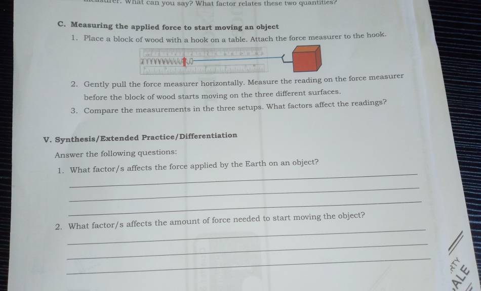 surer. What can you say? What factor relates these two quantities? 
C. Measuring the applied force to start moving an object 
1. Place a block of wood with a hook on a table. Attach the force measurer to the hook. 
2. Gently pull the force measurer horizontally. Measure the reading on the force measurer 
before the block of wood starts moving on the three different surfaces. 
3. Compare the measurements in the three setups. What factors affect the readings? 
V. Synthesis/Extended Practice/Differentiation 
Answer the following questions: 
_ 
1. What factor/s affects the force applied by the Earth on an object? 
_ 
_ 
_ 
2. What factor/s affects the amount of force needed to start moving the object? 
_ 
_ 
: 
|