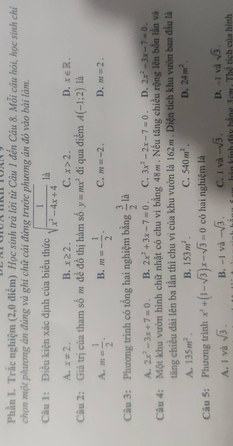 Phần 1. Trắc nghiệm (2,0 điểm) Học sinh trả lời từ Câu 1 đến Câu 8. Mỗi câu hỏi, học sinh chi
chọn một phương án đúng và ghi chữ cái đứng trước phương án đó vào bài làm.
Câu 1: Điều kiện xác định của biểu thức sqrt(frac 1)x^2-4x+4 là
A. x!= 2. B. x≥ 2. C. x>2. D. x∈ R.
Câu 2: Giá trị của tham số m để đồ thị hàm số y=mx^2 đi qua điểm A(-1;2) là
B.
C.
A. m= 1/2 . m=- 1/2 . m=-2. D. m=2.
Câu 3: Phương trình có tổng hai nghiệm bằng  3/2 la
A. 2x^2-3x+7=0. B. 2x^2+3x-7=0. C. 3x^2-2x-7=0. D. 2x^2-3x-7=0.
Câu 4: Một khu vườn hình chữ nhật có chu vi bằng 48m. Nếu tăng chiều rộng lên bốn lần và
tăng chiều dài lên ba lần thì chu vi của khu vườn là 162m . Diện tích khu vườn ban đầu là
A. 135m^2. B. 153m^2. C. 540m^2. D. 24m^2.
Câu 5: Phương trình x^2+(1-sqrt(3))x-sqrt(3)=0 có hai nghiệm là
A. 1 và sqrt(3). B. -1 và -sqrt(3). C. 1 và -sqrt(3). D. -1 và sqrt(3).
hán kính đáy hằng 3cm . Thể tích của hình