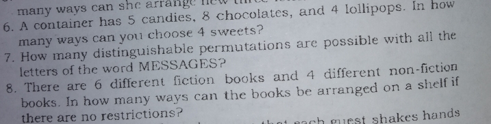 many ways can she arrange hew !
6. A container has 5 candies, 8 chocolates, and 4 lollipops. In how
many ways can you choose 4 sweets?
7. How many distinguishable permutations are possible with all the
letters of the word MESSAGES?
8. There are 6 different fiction  books and 4 different non-fiction
books. In how many ways can the books be arranged on a shelf if
there are no restrictions?
ot each muest shakes hands