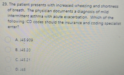 The patient presents with increased wheezing and shortness
of breath. The physician documents a diagnosis of mild
intermittent asthma with acute exacerbation. Which of the
following ICD codes should the insurance and coding specialist
enter?
A. J45.909
B. J45.20
C. J45.21
D. J45