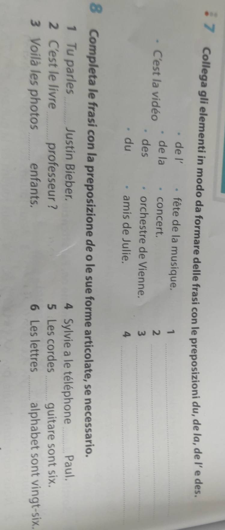 Collega gli elementi in modo da formare delle frasi con le preposizioni du, de la, de l’ e des. 
de l' fête de la musique. 1_ 
de la concert. 
C'est la vidéo 2_ 
des orchestre de Vienne. 3 _ 
du amis de Julie. 4_ 
8 Completa le frasi con la preposizione de o le sue forme articolate, se necessario. 
1 Tu parles_ Justin Bieber. 4 Sylvie a le téléphone _Paul. 
2 C'est le livre_ professeur ? 5 Les cordes_ guitare sont six. 
3 Voilà les photos_ enfants. 6 Les lettres _alphabet sont vingt-six.