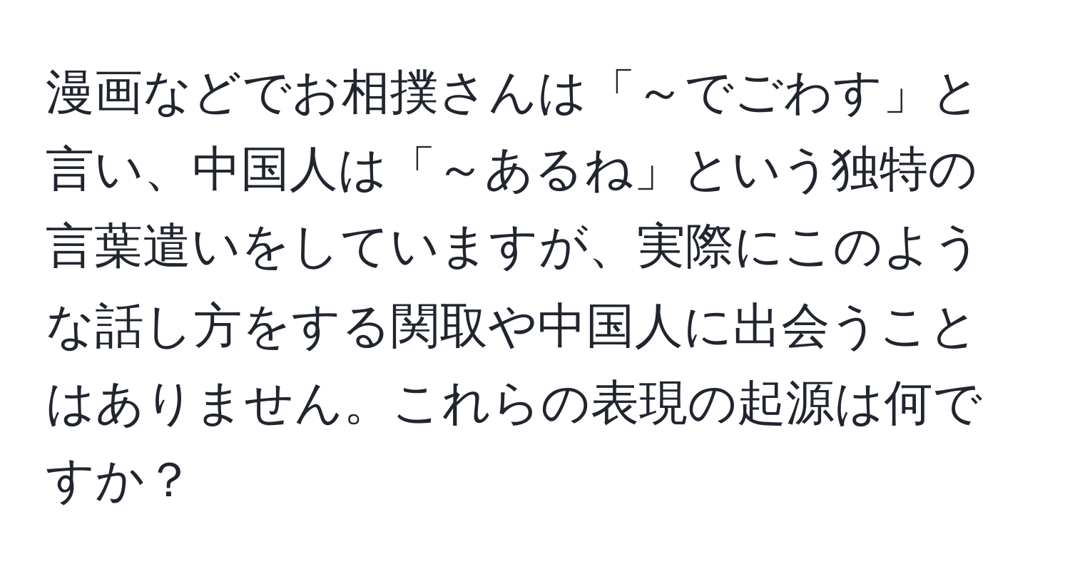 漫画などでお相撲さんは「～でごわす」と言い、中国人は「～あるね」という独特の言葉遣いをしていますが、実際にこのような話し方をする関取や中国人に出会うことはありません。これらの表現の起源は何ですか？