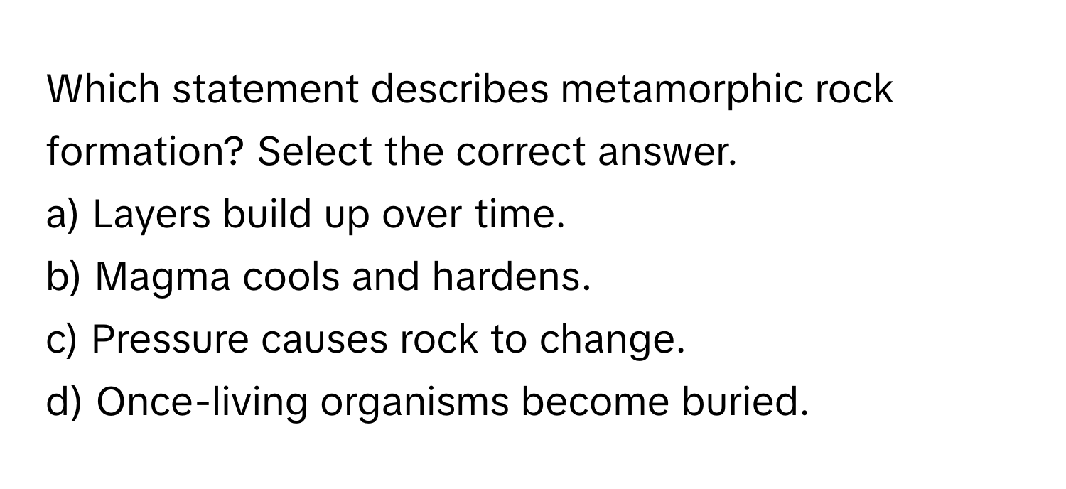 Which statement describes metamorphic rock formation? Select the correct answer.

a) Layers build up over time.  
b) Magma cools and hardens.  
c) Pressure causes rock to change.  
d) Once-living organisms become buried.