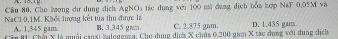 18,g.
Câu 80. Cho lượng dư dung dịch AgNO₃ tác dụng với 100 ml dung dịch hỗn hợp NaF 0,05M và
NaCl 0,1M. Khối lượng kết tủa thu được là
A. 1,345 gam. B. 3,345 gam. C. 2,875 gam. D. 1,435 gam.
Câu 81. Chất X là muổi canxi halogenua, Cho dung dịch X chứa 0,200 gam X tác dụng với dung dịch