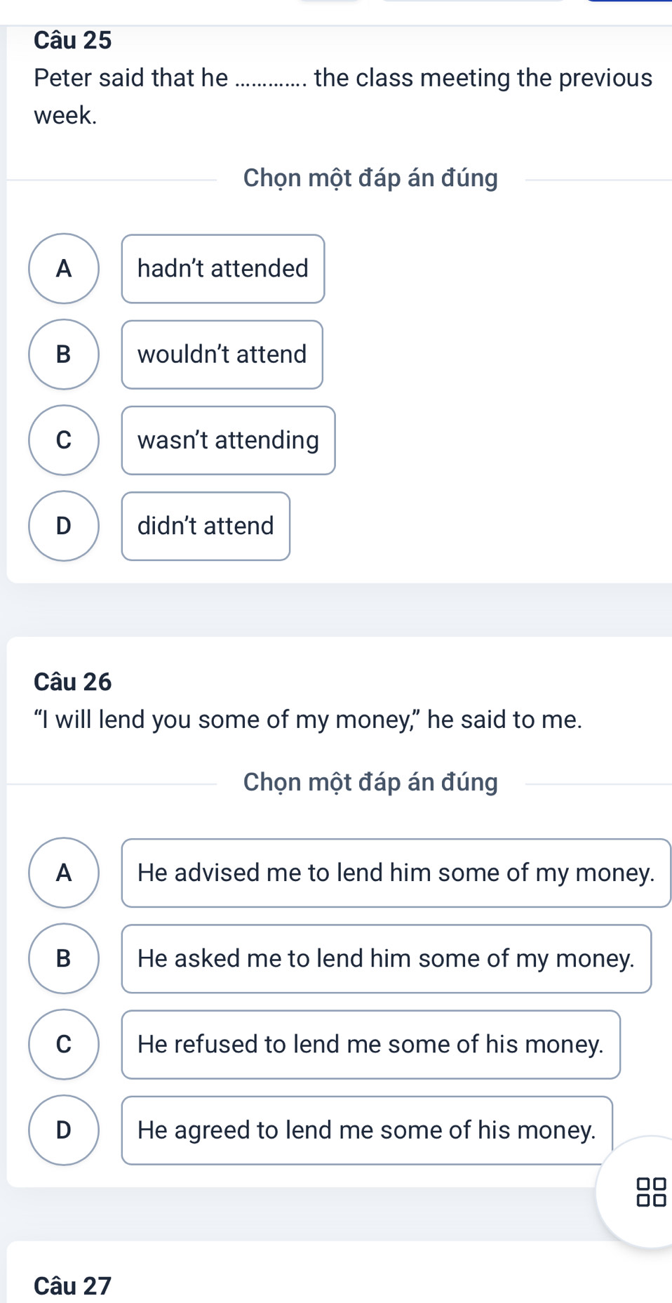 Peter said that he ........ the class meeting the previous
week.
Chọn một đáp án đúng
A hadn’t attended
B wouldn't attend
C wasn’t attending
D didn't attend
Câu 26
“I will lend you some of my money,” he said to me.
Chọn một đáp án đúng
A He advised me to lend him some of my money.
B He asked me to lend him some of my money.
C He refused to lend me some of his money.
D He agreed to lend me some of his money.
Câu 27