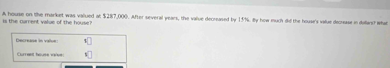 A house on the market was valued at $287,000. After several years, the value decreased by 15%. By how much did the house's value decrease in dollars? What 
is the current value of the house? 
Decrease in value: $□
Current house value: $□