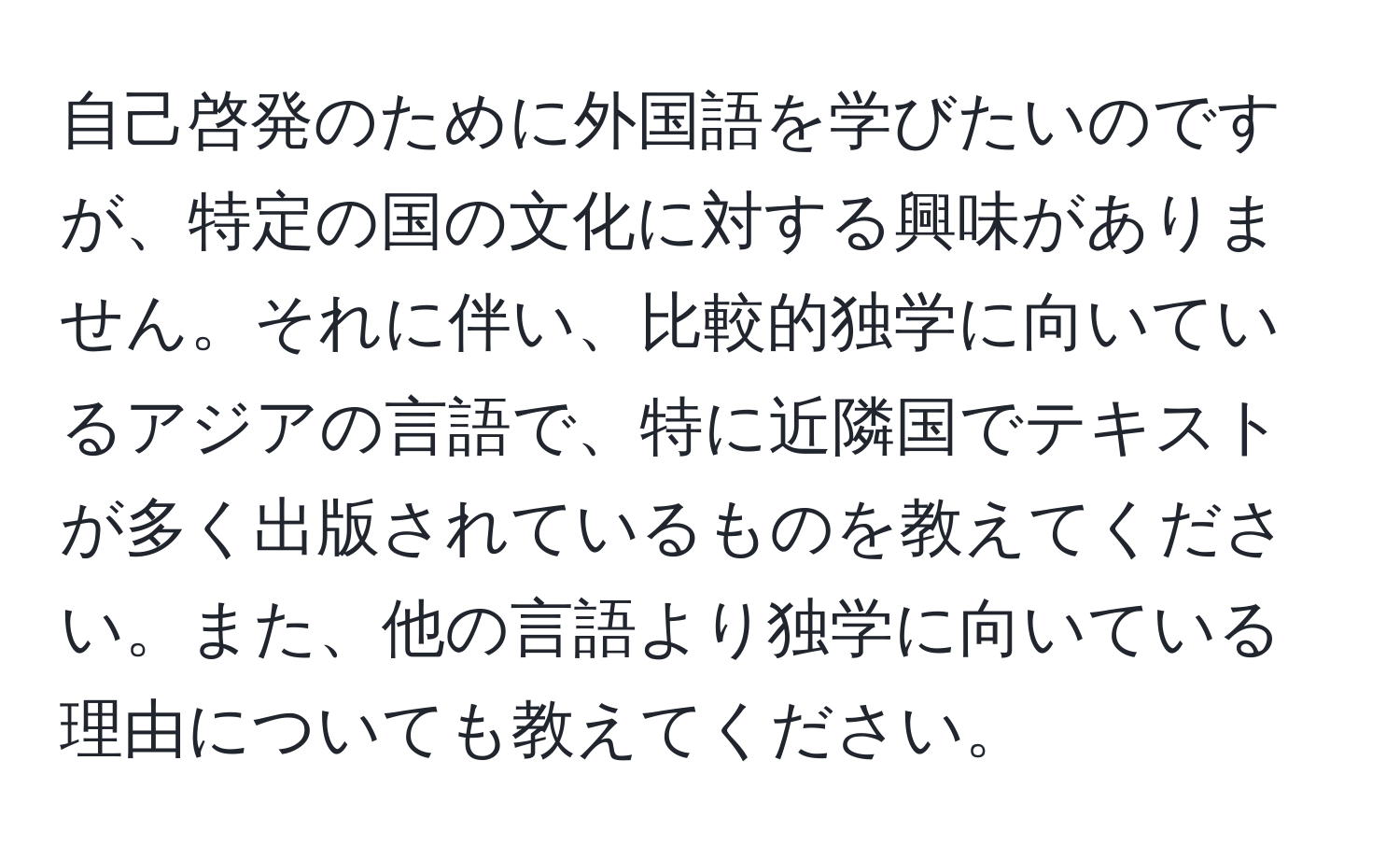 自己啓発のために外国語を学びたいのですが、特定の国の文化に対する興味がありません。それに伴い、比較的独学に向いているアジアの言語で、特に近隣国でテキストが多く出版されているものを教えてください。また、他の言語より独学に向いている理由についても教えてください。