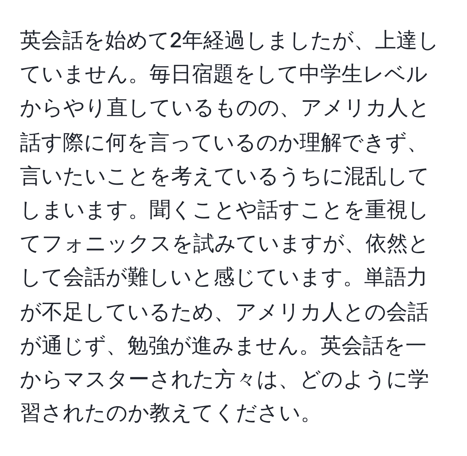 英会話を始めて2年経過しましたが、上達していません。毎日宿題をして中学生レベルからやり直しているものの、アメリカ人と話す際に何を言っているのか理解できず、言いたいことを考えているうちに混乱してしまいます。聞くことや話すことを重視してフォニックスを試みていますが、依然として会話が難しいと感じています。単語力が不足しているため、アメリカ人との会話が通じず、勉強が進みません。英会話を一からマスターされた方々は、どのように学習されたのか教えてください。