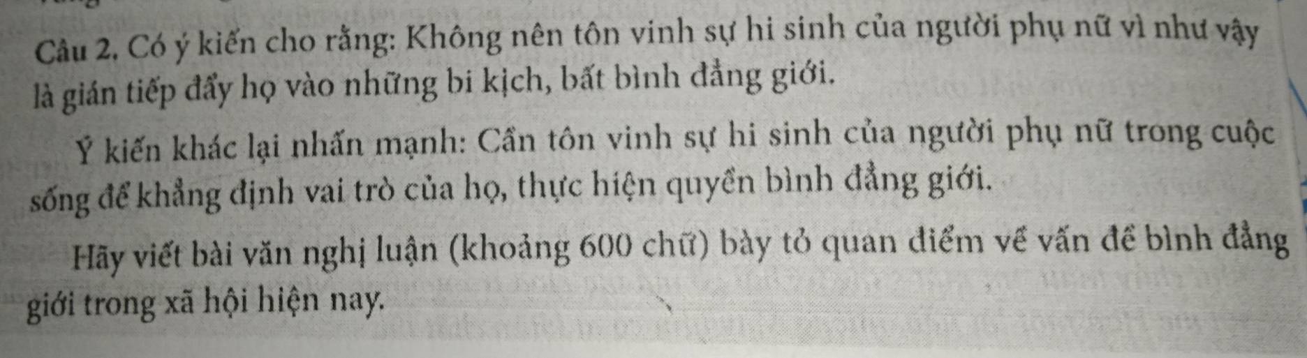 Có ý kiến cho rằng: Không nên tôn vinh sự hi sinh của người phụ nữ vì như vậy 
là gián tiếp đẩy họ vào những bi kịch, bất bình đẳng giới. 
Ý kiến khác lại nhấn mạnh: Cần tôn vinh sự hi sinh của người phụ nữ trong cuộc 
sống để khẳng định vai trò của họ, thực hiện quyền bình đẳng giới. 
Hãy viết bài văn nghị luận (khoảng 600 chữ) bày tỏ quan điểm về vấn để bình đẳng 
giới trong xã hội hiện nay.