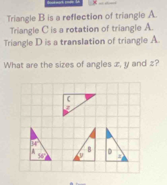 Gookwork code: SA
Triangle B is a reflection of triangle A.
Triangle C is a rotation of triangle A.
Triangle D is a translation of triangle A.
What are the sizes of angles x, y and z?