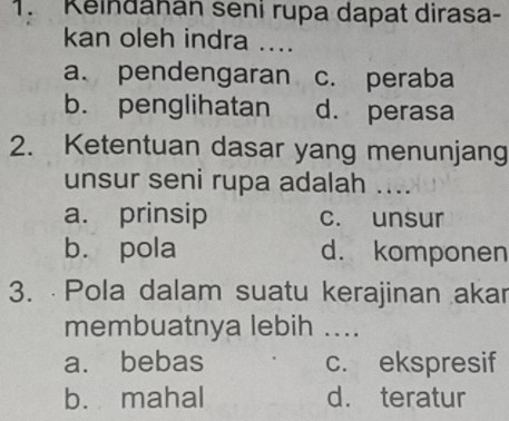 Keindahan seni rupa dapat dirasa-
kan oleh indra ....
a. pendengaran c. peraba
b. penglihatan d. perasa
2. Ketentuan dasar yang menunjang
unsur seni rupa adalah ....
a. prinsip c. unsur
bù pola d. komponen
3. Pola dalam suatu kerajinan akar
membuatnya lebih ....
a. bebas c. ekspresif
b. mahal d. teratur