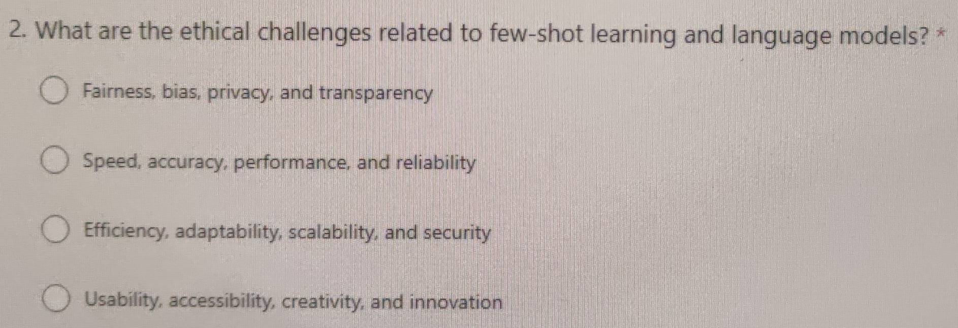 What are the ethical challenges related to few-shot learning and language models? *
Fairness, bias, privacy, and transparency
Speed, accuracy, performance, and reliability
Efficiency, adaptability, scalability, and security
Usability, accessibility, creativity, and innovation