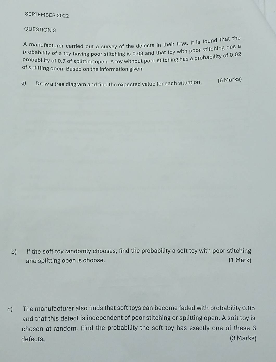 SEPTEMBER 2022 
QUESTION 3 
A manufacturer carried out a survey of the defects in their toys. It is found that the 
probability of a toy having poor stitching is 0.03 and that toy with poor stitching has a 
probability of 0.7 of splitting open. A toy without poor stitching has a probability of 0.02
of splitting open. Based on the information given: 
a) Draw a tree diagram and find the expected value for each situation. (6 Marks) 
b) If the soft toy randomly chooses, find the probability a soft toy with poor stitching 
and splitting open is choose. (1 Mark) 
c) The manufacturer also finds that soft toys can become faded with probability 0.05
and that this defect is independent of poor stitching or splitting open. A soft toy is 
chosen at random. Find the probability the soft toy has exactly one of these 3
defects. (3 Marks)
