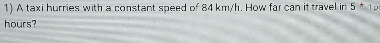 A taxi hurries with a constant speed of 84 km/h. How far can it travel in 5*1 p
hours?