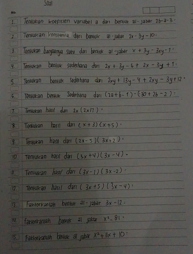 Tencikan koefisen variabel a dar beniuk a1-jaber 2b-a-3=
2. Tencuican konstanca don benak a1 Jaber 2x-3y-10=
3. Tencuian bangarnga surd don bemink al Jaber x+3y-3xy-1'
4. Tentucan beniuK sederhana dan 2x+3y-6+2x-3y+1=
5. Tonlakan benik sederhang don 2xy+13y-4+2xy-3y+12·
6. Tencikan benfuk Sederhana dan (2a+b-1)-(30+2b-2)=
7. Tenculan hanl dan 2* (2* 17) B 
8. Teatulan hasll dan (x+3)(x+5)
9. Tenukan hanl dar (2x-5)(3x+2)
10. renuican hail dan (3x+4)(3x-4)·
0. Tenrukan haal dan (3x-1)(3x-2)
1. Tencuican hasi dan (3x+5)(3x-4)
13. Fakforkanian benlue a1-Jabar 3x-12=
14. fortorkanigh brauk a1 b x^2-81
5. FaHolkanan bentuk al jobor x^2+11x+10