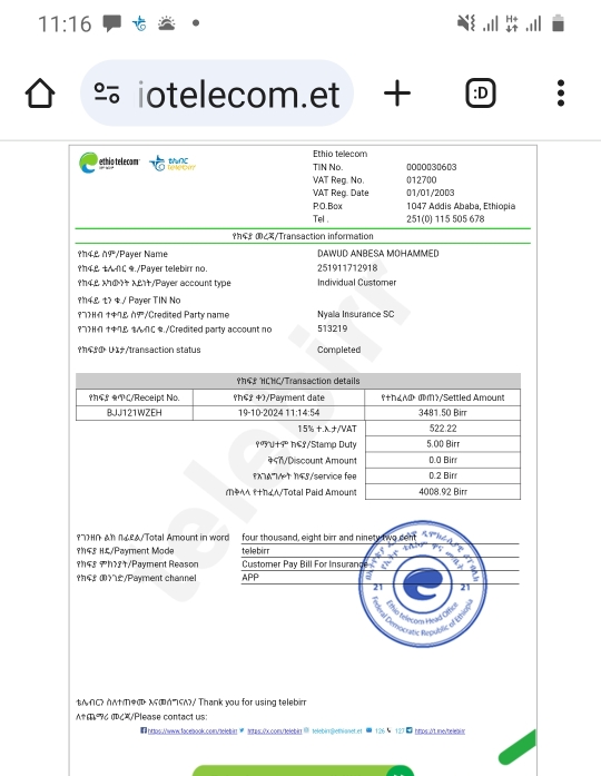 11:16 
% iotelecom.et + :D 
Ethio telecom 
ethio telecam WuNC relebm TIN No. 0000030603 
VAT Reg. No. 012700 
VAT Reg. Date 01/01/2003 
RO.Box 1047 Addis Ababa, Ethiopia 
Tel . 251(0) 115 505 678 
94º 0८3/Transaction information 
in4º n9/Payer Name DAWUD ANBESA MOHAMMED 
?4& tA∩ζ ./Payer telebirr no. 251911712918 
?h4,& x7d + X21/Payer account type Individual Customer 
?4º t? $ / Payer TIN No 
१72Hn †7& ň9 /Credited Party name Nyalla Insurance SC 
97>H 7 C ./Credited party account no 513219 
?h?æ U/transaction status Completed 
PhSº HCHC/Transaction details 
?4? ? C/Receipt No. h€2 4)/Payment date ♀+h¿ dm?/Settled Amount 
BJJ121WZEH 19-10-202411:14:54 3481.50 Birr 
15% +.lambda +/VAT 522.22 
ººY V+9º hºº/Stamo Dut 5.00 Birr 
4<7/Discount Amount 0.0 Birr 
XAMet 145/service fee 0.2 Birr 
MPAA (+h A/Total Paid Amount 4008.92 Birr 
१нΠ Аллー९д/Total Amount in word four thousand, eight birr and ninet 
9N43 HL/Payment Mode telebirr ` o con 
?h43 Ph?21/Payment Reason Customer Pay Bill For Insurange 
?4º æ/Payment channel APP a 
21 21 
Recratic Reoublic el contiade 
B∩С ∩がŒ λς/ Thank you for using telebirr 
A# e é c/Please contact us: 
hps:/www.facebook.com/telebig thas.x.comuelebin telebin@emianet et @ 126 × 127 0 hmps.i.mne/telebim