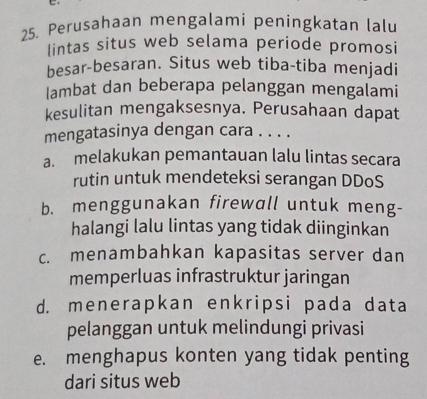 a
25. Perusahaan mengalami peningkatan lalu
lintas situs web selama periode promosi
besar-besaran. Situs web tiba-tiba menjadi
lambat dan beberapa pelanggan mengalami
kesulitan mengaksesnya. Perusahaan dapat
mengatasinya dengan cara . . . .
a. melakukan pemantauan lalu lintas secara
rutin untuk mendeteksi serangan DDoS
b. menggunakan firewall untuk meng-
halangi lalu lintas yang tidak diinginkan
c. menambahkan kapasitas server dan
memperluas infrastruktur jaringan
d. menerapkan enkripsi pada data
pelanggan untuk melindungi privasi
e. menghapus konten yang tidak penting
dari situs web