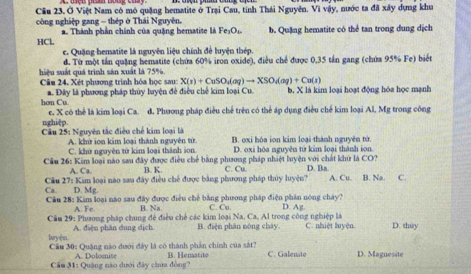 tện phân nông cháy B: điện phâh đùng địcn
Cầu 23. Ở Việt Nam có mô quặng hematite ở Trại Cau, tỉnh Thái Nguyên. Vì vậy, nước ta đã xây dựng khu
công nghiệp gang - thép ở Thái Nguyên.
a. Thành phần chính của quặng hematite là Fe_3O_4. b. Quặng hematite có thể tan trong dung dịch
HCl.
c. Quặng hematite là nguyên liệu chính để luyện thép.
d. Từ một tần quặng hematite (chứa 60% iron oxide), điều chế được 0,35 tấn gang (chứa 95% Fe) biết
hiệu suất quá trình săn xuất là 75%.
Câu 24. Xét phương trình hóa học sau: X(s)+CuSO_4(aq)to XSO_4(aq)+Cu(s)
a. Đây là phương pháp thủy luyện đề điều chế kim loại Cu. b. X là kim loại hoạt động hóa học mạnh
hơn Cu.
e. X có thể là kim loại Ca. d. Phương pháp điều chế trên có thể áp dụng điều chế kim loại Al, Mg trong công
nghiệp.
Câu 25: Nguyên tắc điều chế kim loại là
A. khử ion kim loại thành nguyên tử. B. oxi hóa ion kim loại thành nguyên tử.
C. khử nguyên tử kim loại thành ion. D. oxi hóa nguyên tử kim loại thành ion.
Câu 26: Kim loại nào sau đây được điều chế bằng phương pháp nhiệt luyện với chất khử là CO? D. Ba.
A. Ca. B. K. C. Cu.
Câu 27: Kim loại nào sau đây điều chế được bằng phương pháp thủy luyện? A. Cu. B. Na. C.
Ca. D. Mg
Cu 28: Kim loại nào sau đãy được điều chế bằng phương pháp điện phản nóng chảy?
A. Fe. B. Na. C. Cu. D. Ag
Cầu 29: Phương pháp chung để điều chế các kim loại Na, Ca, Al trong công nghiệp là
A. điện phân dung dịch. B. điện phân nóng cháy C. nhiệt luyện D. thùy
luyện.
Câu 30: Quặng nào dưới đây là có thành phần chính của sắt?
A. Dolomite B. Hematite C. Galenite D. Magnesite
Câu 31: Quặng nào dưới đây chứa đồng?