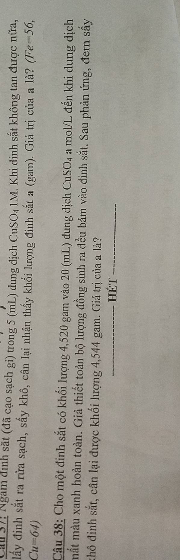 Cau 57: Ngam định săt (đã cạo sạch gi) trong 5 (mL) dung dịch CuSO_41M. Khi đinh sắt không tan được nữa, 
lấy đinh sắt ra rửa sạch, sấy khô, cân lại nhận thấy khối lượng đinh sắt a (gam). Giá trị của a là? (Fe=56,
Cu=64)
Câu 38: Cho một đinh sắt có khối lượng 4,520 gam vào 20 (mL) dung dịch CuSO_4 a mol/L đến khi dung dịch 
mắt màu xanh hoàn toàn. Giả thiết toàn bộ lượng đồng sinh ra đều bám vào đinh sắt. Sau phản ứng, đem sấy 
khô đinh sắt, cân lại được khối lượng 4,544 gam. Giá trị của a là? 
_HÉT_