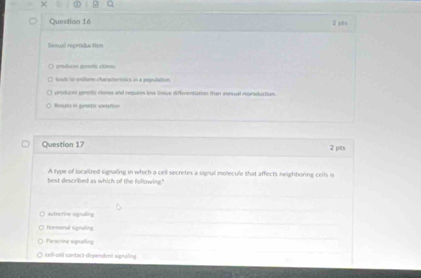 ①
Question 16 2 pis
Sexual reproduction
praduces pararic ciones
leads to uniform characteristics in a population.
produces genetic clones and requires less tissue differentiation than asexual reproduction.
Results in genetic variation
Question 17 2 pts
A type of localized signaling in which a cell secretes a signal molecule that affects neighboring cells is
best described as which of the following?
autocrine signaling
hormonal signaling
Paracrine signalling
cell-cell contact-dependent signaling