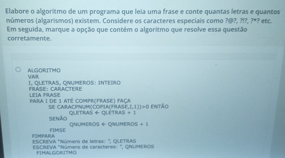 Elabore o algoritmo de um programa que leia uma frase e conte quantas letras e quantos 
números (algarismos) existem. Considere os caracteres especiais como ?@ ,?!?,?^* ? etc. 
Em seguida, marque a opção que contém o algoritmo que resolve essa questão 
corretamente. 
ALGORITMO 
VAR 
I, QLETRAS, QNUMEROS: INTEIRO 
FRASE: CARACTERE 
LEIA FRASE 
PARA I DE 1 ATÉ Compr(FraSE) FAçA 
SE CARACPNUM(COPIA(FRASE ,I,1))>0 então 
Qletras ← Qletras + 1 
SENÃO 
QNUMEROS ← QNUmErOS +1
FIMSE 
FIMPARA 
ESCREVA “Número de letras: ”, QLETRAS 
ESCREVA “Número de caracteres: ”, QNUMEROS 
FIMALGORITMO